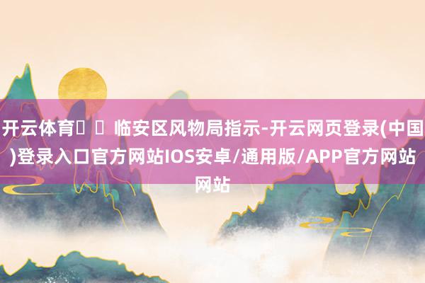 开云体育  临安区风物局指示-开云网页登录(中国)登录入口官方网站IOS安卓/通用版/APP官方网站