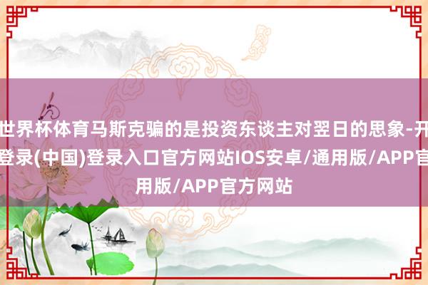 世界杯体育马斯克骗的是投资东谈主对翌日的思象-开云网页登录(中国)登录入口官方网站IOS安卓/通用版/APP官方网站