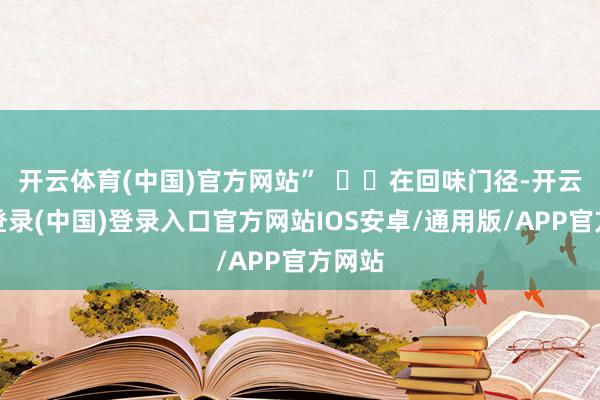 开云体育(中国)官方网站”    在回味门径-开云网页登录(中国)登录入口官方网站IOS安卓/通用版/APP官方网站