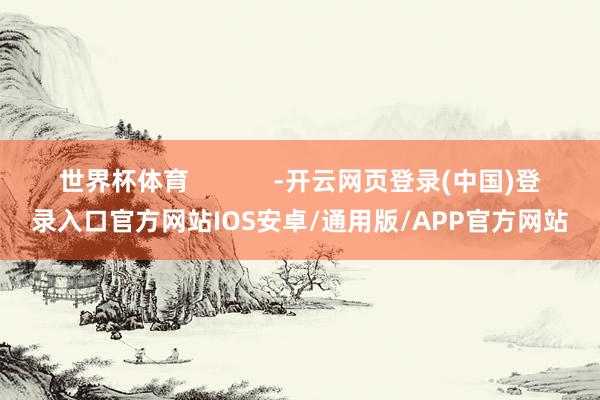 世界杯体育            -开云网页登录(中国)登录入口官方网站IOS安卓/通用版/APP官方网站