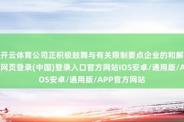 开云体育公司正积极鼓舞与有关限制要点企业的和解洽说念-开云网页登录(中国)登录入口官方网站IOS安卓/通用版/APP官方网站
