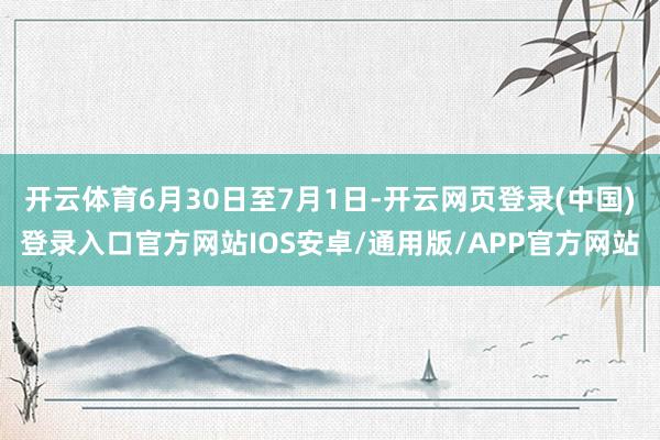 开云体育6月30日至7月1日-开云网页登录(中国)登录入口官方网站IOS安卓/通用版/APP官方网站