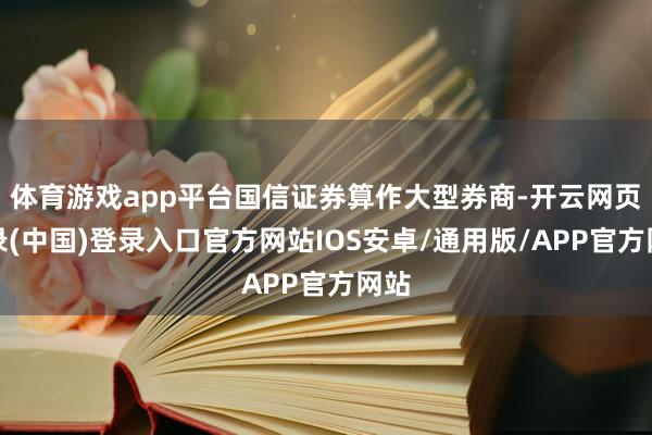 体育游戏app平台国信证券算作大型券商-开云网页登录(中国)登录入口官方网站IOS安卓/通用版/APP官方网站