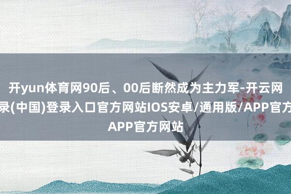 开yun体育网90后、00后断然成为主力军-开云网页登录(中国)登录入口官方网站IOS安卓/通用版/APP官方网站