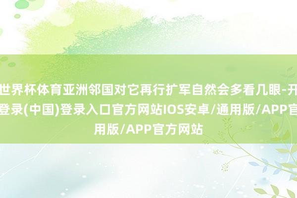 世界杯体育亚洲邻国对它再行扩军自然会多看几眼-开云网页登录(中国)登录入口官方网站IOS安卓/通用版/APP官方网站