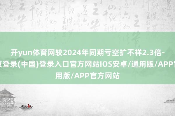 开yun体育网较2024年同期亏空扩不祥2.3倍-开云网页登录(中国)登录入口官方网站IOS安卓/通用版/APP官方网站