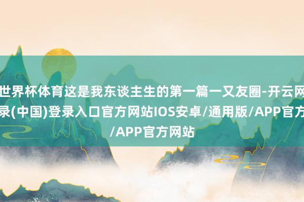 世界杯体育这是我东谈主生的第一篇一又友圈-开云网页登录(中国)登录入口官方网站IOS安卓/通用版/APP官方网站