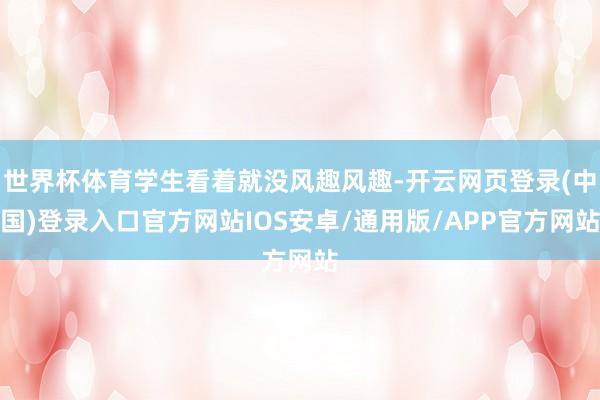 世界杯体育学生看着就没风趣风趣-开云网页登录(中国)登录入口官方网站IOS安卓/通用版/APP官方网站