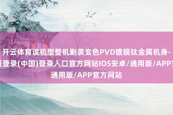 开云体育该机型整机剿袭玄色PVD镀膜钛金属机身-开云网页登录(中国)登录入口官方网站IOS安卓/通用版/APP官方网站