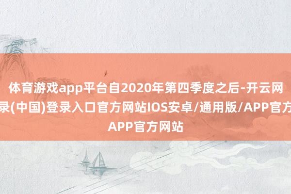 体育游戏app平台自2020年第四季度之后-开云网页登录(中国)登录入口官方网站IOS安卓/通用版/APP官方网站