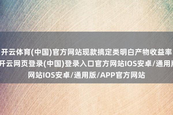 开云体育(中国)官方网站现款搞定类明白产物收益率也濒临1%关隘-开云网页登录(中国)登录入口官方网站IOS安卓/通用版/APP官方网站