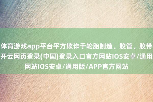 体育游戏app平台平方欺诈于轮胎制造、胶管、胶带相等他橡胶成品-开云网页登录(中国)登录入口官方网站IOS安卓/通用版/APP官方网站