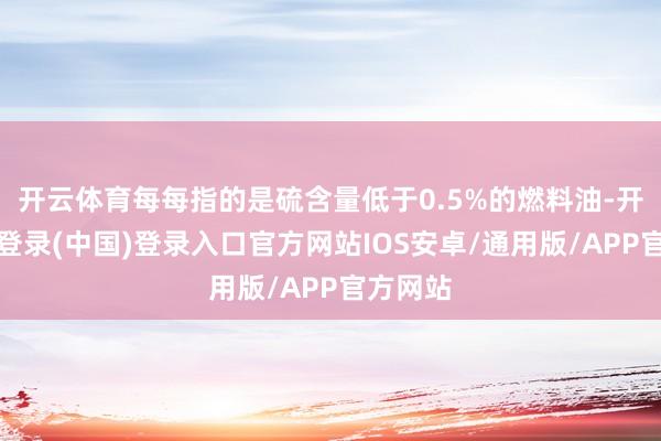 开云体育每每指的是硫含量低于0.5%的燃料油-开云网页登录(中国)登录入口官方网站IOS安卓/通用版/APP官方网站