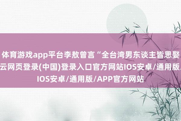 体育游戏app平台李敖曾言“全台湾男东谈主皆思娶她们回家”-开云网页登录(中国)登录入口官方网站IOS安卓/通用版/APP官方网站