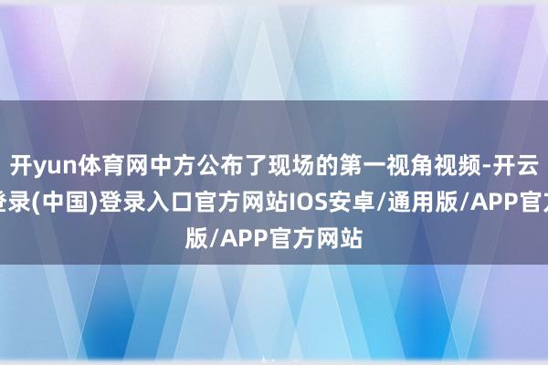 开yun体育网中方公布了现场的第一视角视频-开云网页登录(中国)登录入口官方网站IOS安卓/通用版/APP官方网站