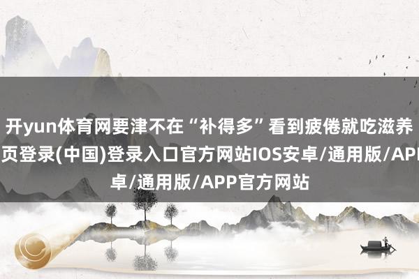 开yun体育网要津不在“补得多”看到疲倦就吃滋养品-开云网页登录(中国)登录入口官方网站IOS安卓/通用版/APP官方网站