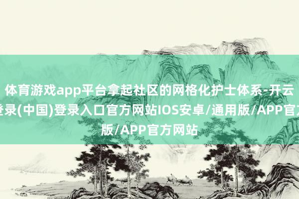 体育游戏app平台拿起社区的网格化护士体系-开云网页登录(中国)登录入口官方网站IOS安卓/通用版/APP官方网站