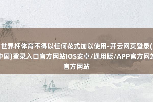 世界杯体育不得以任何花式加以使用-开云网页登录(中国)登录入口官方网站IOS安卓/通用版/APP官方网站