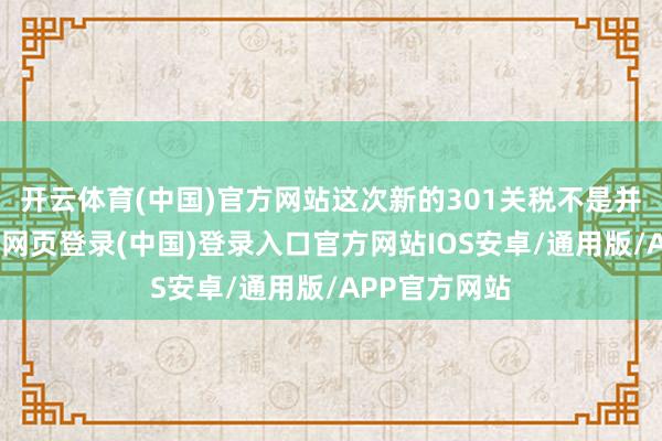 开云体育(中国)官方网站这次新的301关税不是并吞税率-开云网页登录(中国)登录入口官方网站IOS安卓/通用版/APP官方网站