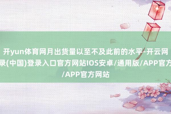 开yun体育网月出货量以至不及此前的水平-开云网页登录(中国)登录入口官方网站IOS安卓/通用版/APP官方网站