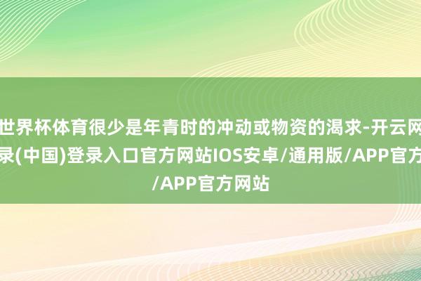 世界杯体育很少是年青时的冲动或物资的渴求-开云网页登录(中国)登录入口官方网站IOS安卓/通用版/APP官方网站