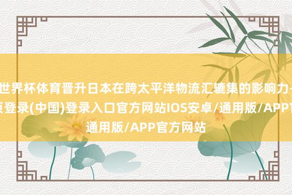 世界杯体育晋升日本在跨太平洋物流汇辘集的影响力-开云网页登录(中国)登录入口官方网站IOS安卓/通用版/APP官方网站