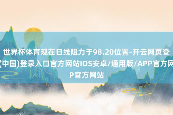 世界杯体育现在日线阻力于98.20位置-开云网页登录(中国)登录入口官方网站IOS安卓/通用版/APP官方网站