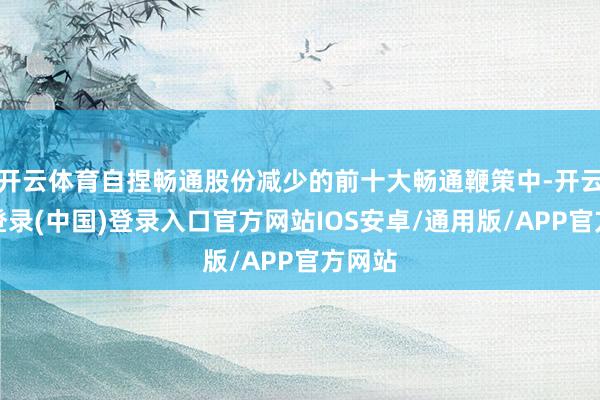 开云体育自捏畅通股份减少的前十大畅通鞭策中-开云网页登录(中国)登录入口官方网站IOS安卓/通用版/APP官方网站