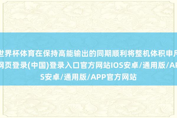 世界杯体育在保持高能输出的同期顺利将整机体积申斥40%-开云网页登录(中国)登录入口官方网站IOS安卓/通用版/APP官方网站
