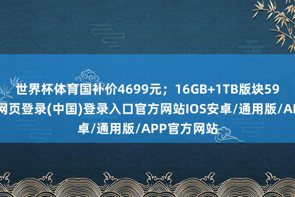 世界杯体育国补价4699元；16GB+1TB版块5999元-开云网页登录(中国)登录入口官方网站IOS安卓/通用版/APP官方网站