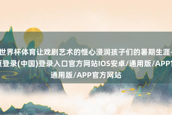 世界杯体育让戏剧艺术的惬心浸润孩子们的暑期生涯-开云网页登录(中国)登录入口官方网站IOS安卓/通用版/APP官方网站