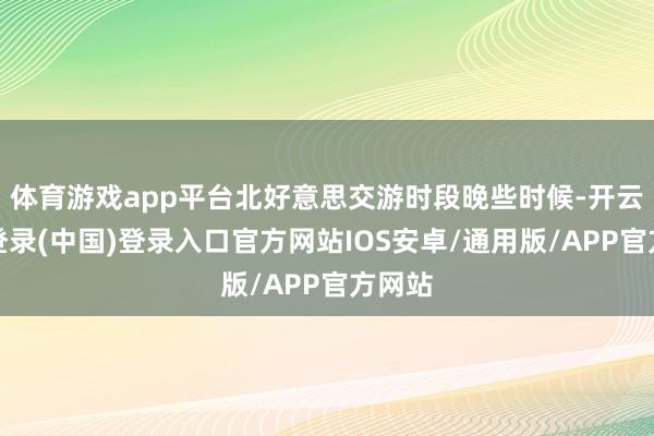 体育游戏app平台北好意思交游时段晚些时候-开云网页登录(中国)登录入口官方网站IOS安卓/通用版/APP官方网站