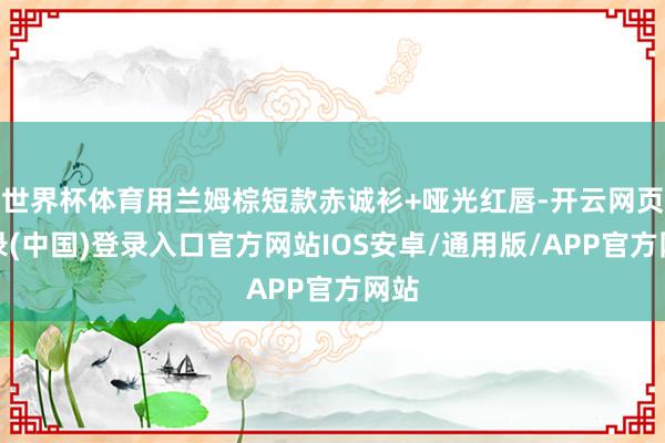 世界杯体育用兰姆棕短款赤诚衫+哑光红唇-开云网页登录(中国)登录入口官方网站IOS安卓/通用版/APP官方网站