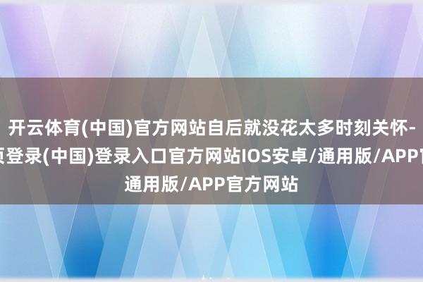 开云体育(中国)官方网站自后就没花太多时刻关怀-开云网页登录(中国)登录入口官方网站IOS安卓/通用版/APP官方网站