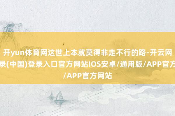 开yun体育网这世上本就莫得非走不行的路-开云网页登录(中国)登录入口官方网站IOS安卓/通用版/APP官方网站