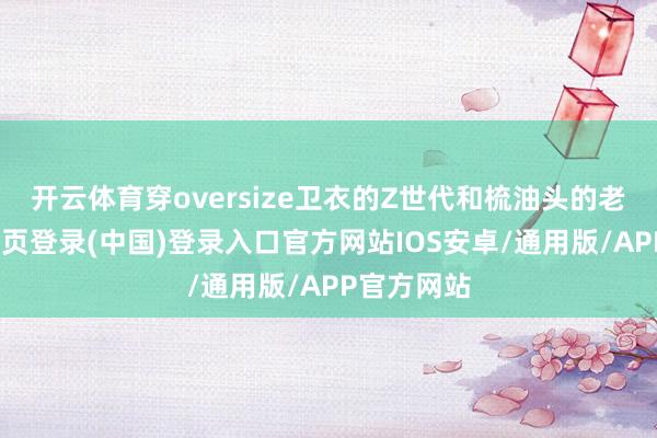 开云体育穿oversize卫衣的Z世代和梳油头的老炮-开云网页登录(中国)登录入口官方网站IOS安卓/通用版/APP官方网站