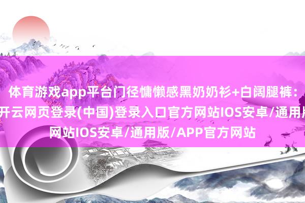 体育游戏app平台门径慵懒感黑奶奶衫+白阔腿裤:金属链+乐福鞋-开云网页登录(中国)登录入口官方网站IOS安卓/通用版/APP官方网站