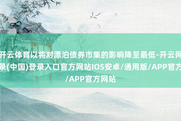开云体育以将对漂泊债券市集的影响降至最低-开云网页登录(中国)登录入口官方网站IOS安卓/通用版/APP官方网站