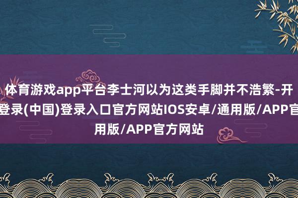 体育游戏app平台李士河以为这类手脚并不浩繁-开云网页登录(中国)登录入口官方网站IOS安卓/通用版/APP官方网站