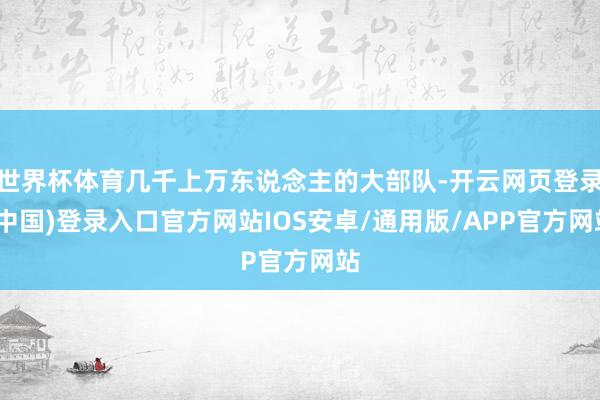 世界杯体育几千上万东说念主的大部队-开云网页登录(中国)登录入口官方网站IOS安卓/通用版/APP官方网站