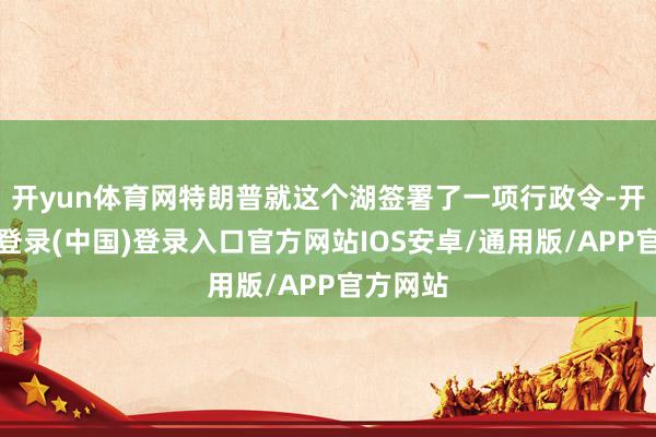 开yun体育网特朗普就这个湖签署了一项行政令-开云网页登录(中国)登录入口官方网站IOS安卓/通用版/APP官方网站
