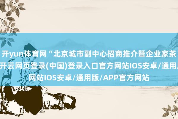 开yun体育网“北京城市副中心招商推介暨企业家茶话会”得手举办-开云网页登录(中国)登录入口官方网站IOS安卓/通用版/APP官方网站
