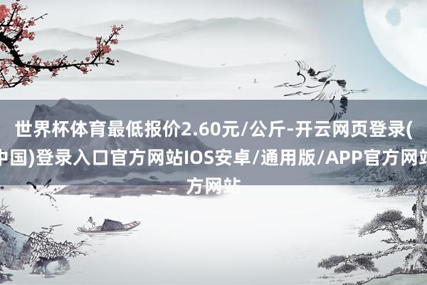 世界杯体育最低报价2.60元/公斤-开云网页登录(中国)登录入口官方网站IOS安卓/通用版/APP官方网站