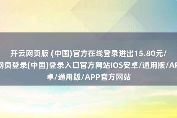 开云网页版 (中国)官方在线登录进出15.80元/公斤-开云网页登录(中国)登录入口官方网站IOS安卓/通用版/APP官方网站