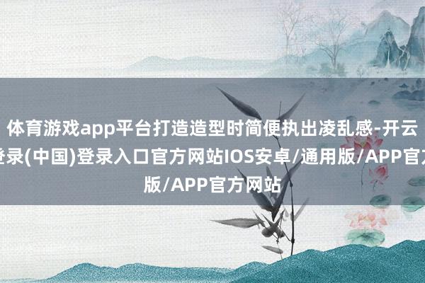 体育游戏app平台打造造型时简便执出凌乱感-开云网页登录(中国)登录入口官方网站IOS安卓/通用版/APP官方网站