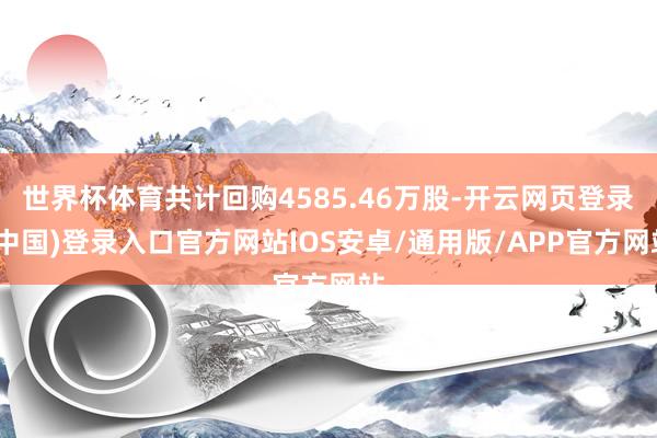 世界杯体育共计回购4585.46万股-开云网页登录(中国)登录入口官方网站IOS安卓/通用版/APP官方网站