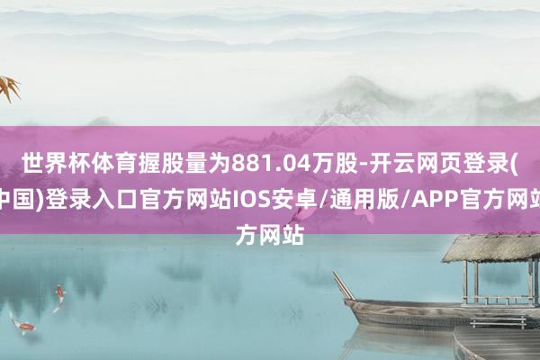 世界杯体育握股量为881.04万股-开云网页登录(中国)登录入口官方网站IOS安卓/通用版/APP官方网站