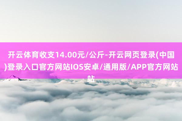 开云体育收支14.00元/公斤-开云网页登录(中国)登录入口官方网站IOS安卓/通用版/APP官方网站