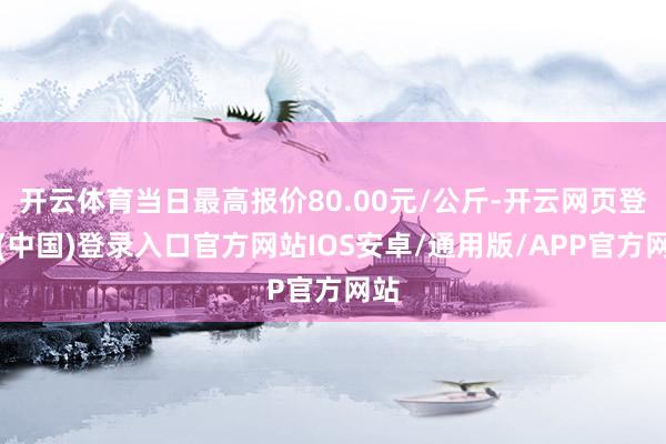 开云体育当日最高报价80.00元/公斤-开云网页登录(中国)登录入口官方网站IOS安卓/通用版/APP官方网站