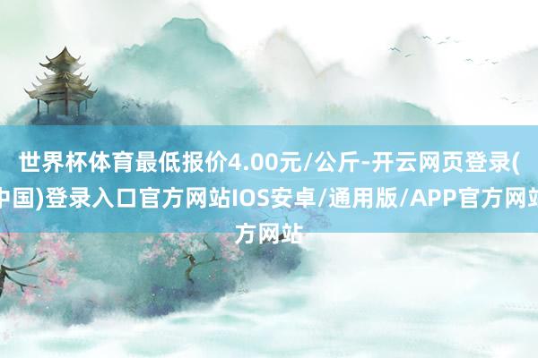 世界杯体育最低报价4.00元/公斤-开云网页登录(中国)登录入口官方网站IOS安卓/通用版/APP官方网站